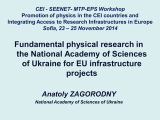 CEI - SEENET- MTP-EPS Workshop Promotion of physics in the CEI countries and Integrating Access to Research Infrastructures in Europe Sofia, 23 – 25 November 2014 
Fundamental physical research in the National Academy of Sciences of Ukraine for EU infrastructure projects 
Anatoly ZAGORODNY 
National Academy of Sciences of Ukraine  