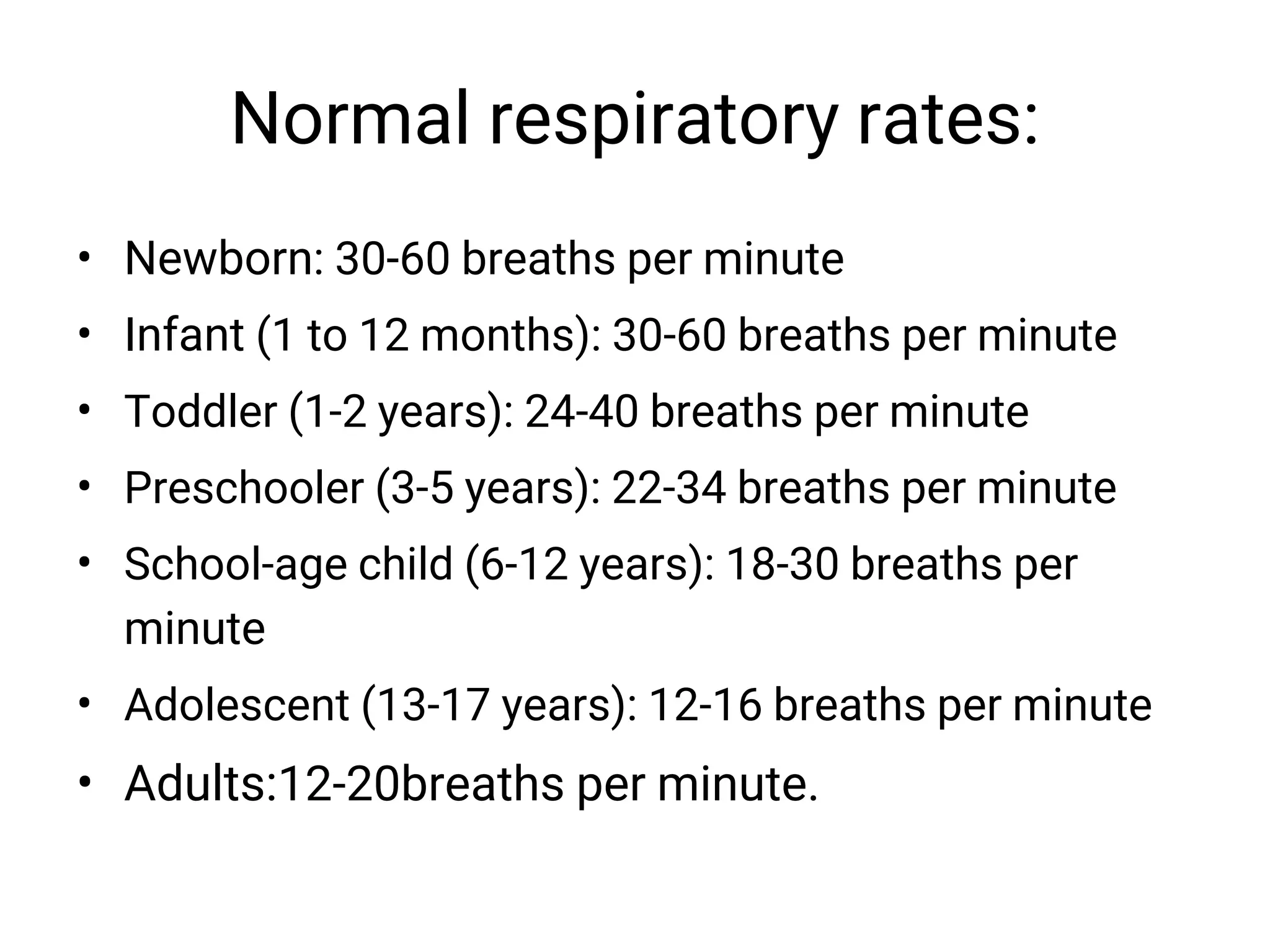 Normal respiratory rates:
• Newborn: 30-60 breaths per minute
• Infant (1 to 12 months): 30-60 breaths per minute
• Toddler (1-2 years): 24-40 breaths per minute
• Preschooler (3-5 years): 22-34 breaths per minute
• School-age child (6-12 years): 18-30 breaths per
minute
• Adolescent (13-17 years): 12-16 breaths per minute
• Adults:12-20breaths per minute.
 