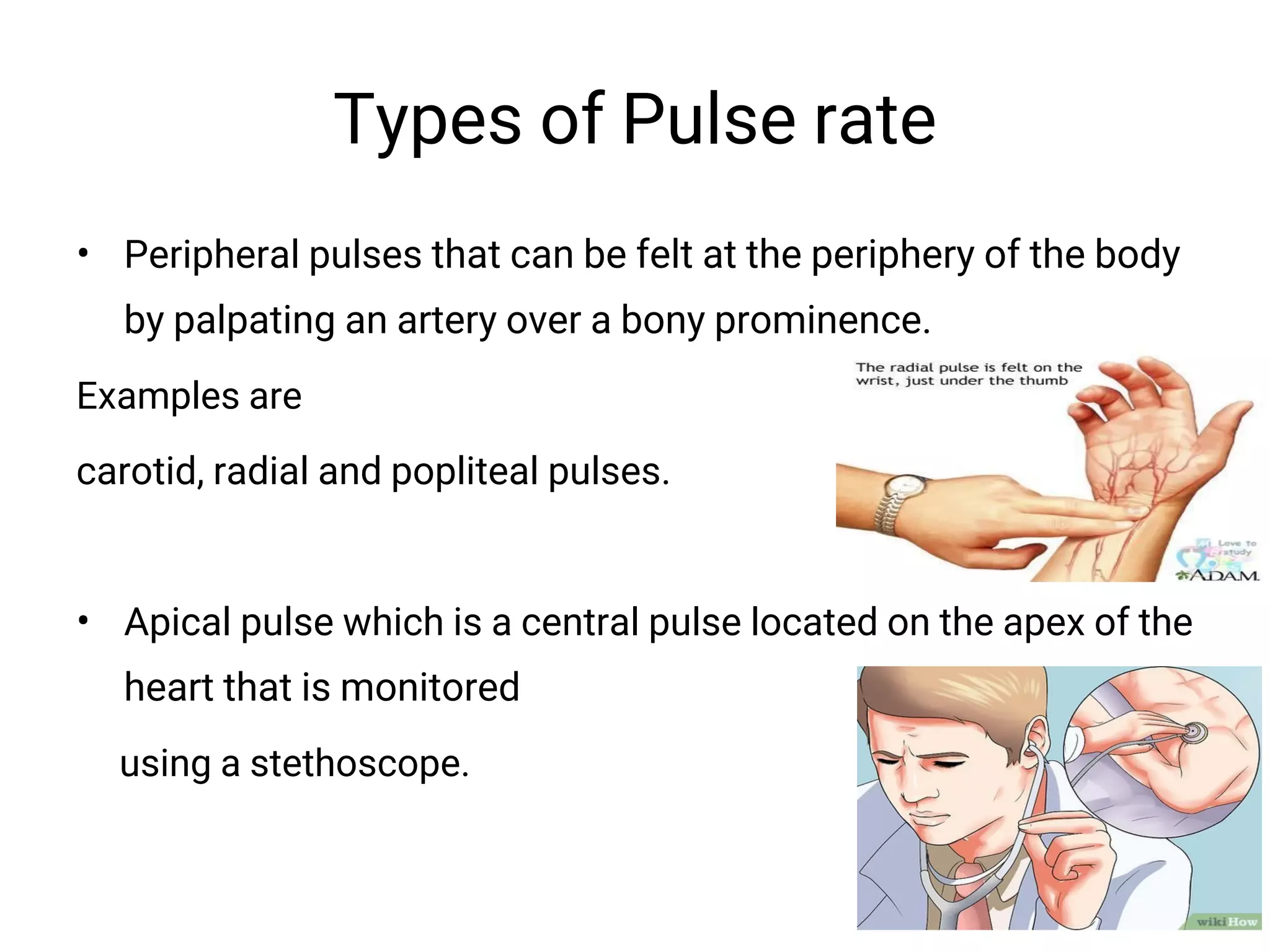 Types of Pulse rate
• Peripheral pulses that can be felt at the periphery of the body
by palpating an artery over a bony prominence.
Examples are
carotid, radial and popliteal pulses.
• Apical pulse which is a central pulse located on the apex of the
heart that is monitored
using a stethoscope.
 