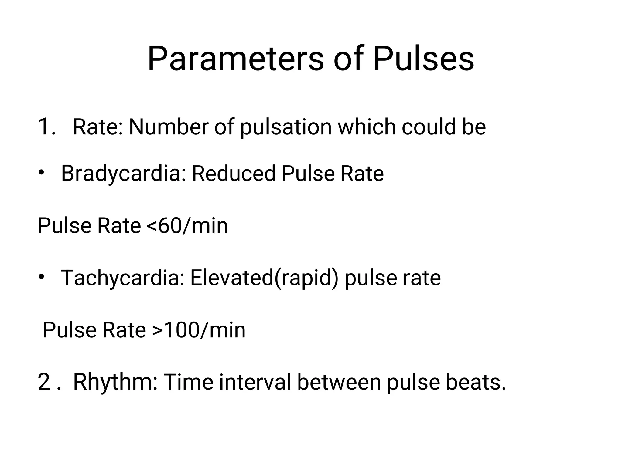 Parameters of Pulses
1. Rate: Number of pulsation which could be
• Bradycardia: Reduced Pulse Rate
Pulse Rate <60/min
• Tachycardia: Elevated(rapid) pulse rate
Pulse Rate >100/min
2 . Rhythm: Time interval between pulse beats.
 