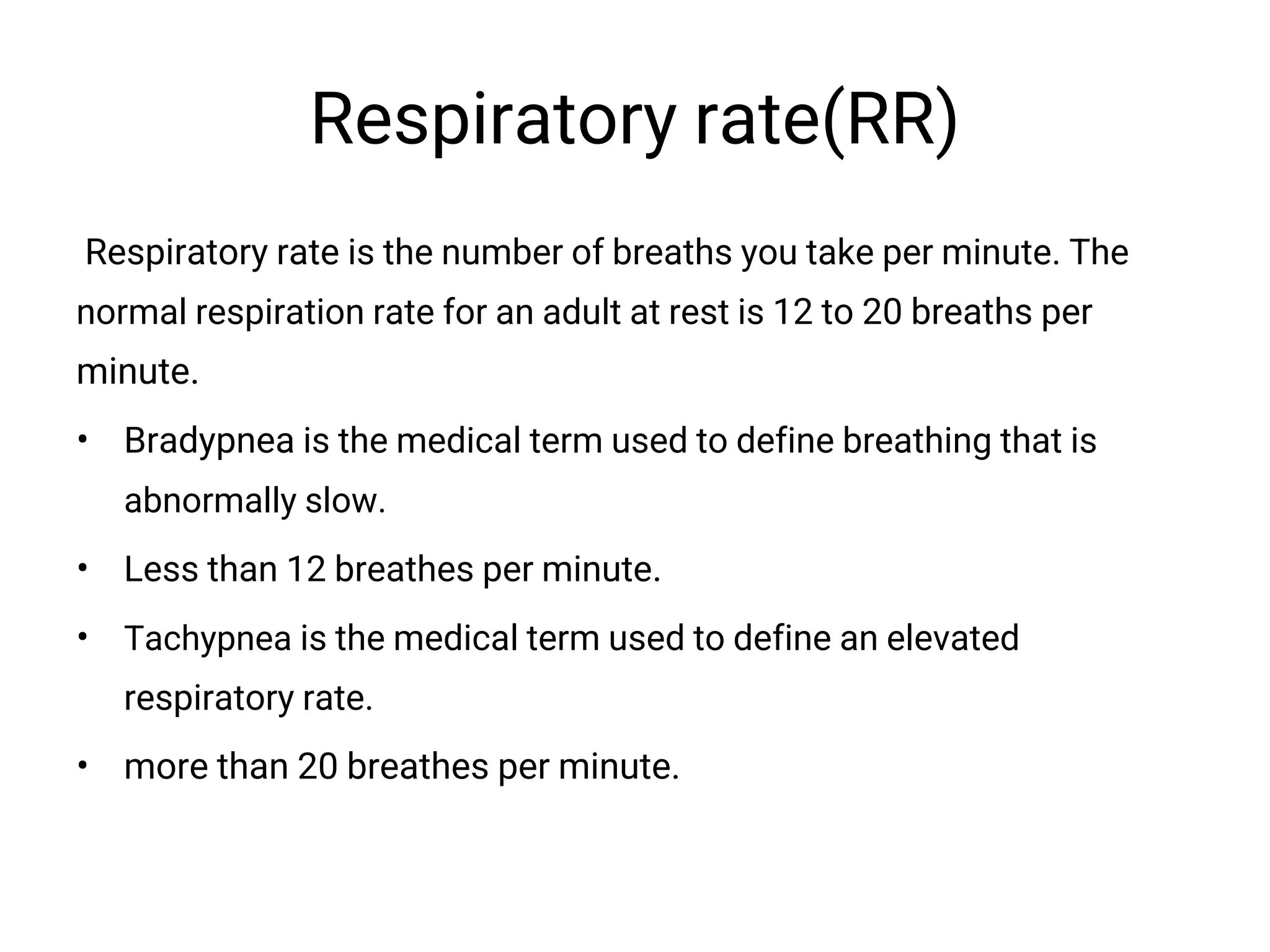Respiratory rate(RR)
Respiratory rate is the number of breaths you take per minute. The
normal respiration rate for an adult at rest is 12 to 20 breaths per
minute.
• Bradypnea is the medical term used to define breathing that is
abnormally slow.
• Less than 12 breathes per minute.
• Tachypnea is the medical term used to define an elevated
respiratory rate.
• more than 20 breathes per minute.
 