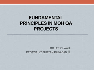 FUNDAMENTAL
PRINCIPLES IN MOH QA
PROJECTS
DR LEE OI WAH
PEGAWAI KESIHATAN KAWASAN II
 