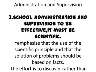 Administration and Supervision
3.School administration and
supervision to be
effective,it must be
scientific.
-emphasize that the use of the
scientific principle and that the
solution of problems should be
based on facts.
-the effort is to discover rather than
 