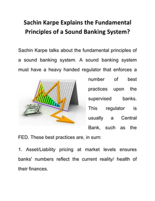 Sachin Karpe Explains the Fundamental
Principles of a Sound Banking System?
Sachin Karpe talks about the fundamental principles of
a sound banking system. A sound banking system
must have a heavy handed regulator that enforces a
number of best
practices upon the
supervised banks.
This regulator is
usually a Central
Bank, such as the
FED. These best practices are, in sum:
1. Asset/Liability pricing at market levels ensures
banks' numbers reflect the current reality/ health of
their finances.
 
