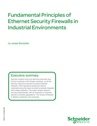 Fundamental Principles of
Ethernet Security Firewalls in
Industrial Environments
by Joseph Benedetto

Executive summary
Security incidents rise at an alarming rate each year.
As the complexity of the threats increases, so do the
security measures required to protect industrial
networks. Plant operations personnel need to
understand security basics as plant processes integrate
with outside networks. This paper reviews network
security fundamentals, with an emphasis on firewalls
specific to industry applications. The variety of firewalls
is defined, explained, and compared.

998-2095-02-13-14AR0

 