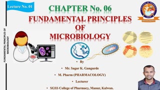 Lecture No. 01
FUNDAMENTAL
PRINCIPLES
OF
MICROBIOLOGY
▪ By
▪ Mr. Sagar K. Gangurde
▪ M. Pharm (PHARMACOLOGY)
▪ Lecturer
▪ SGSS College of Pharmacy, Manur, Kalwan.
FUNDAMENTAL PRINCIPLES
OF
MICROBIOLOGY
 