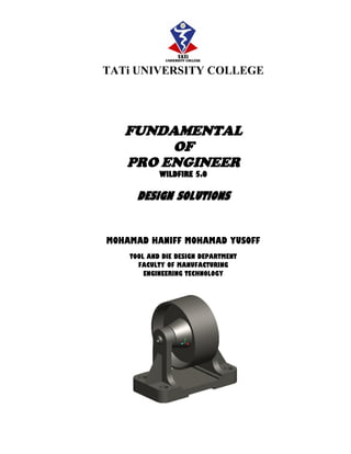 TATi UNIVERSITY COLLEGE
FUNDAMENTAL
OF
PRO ENGINEER
WILDFIRE 5.0
DESIGN SOLUTIONS
MOHAMAD HANIFF MOHAMAD YUSOFF
TOOL AND DIE DESIGN DEPARTMENT
FACULTY OF MANUFACTURING
ENGINEERING TECHNOLOGY
 