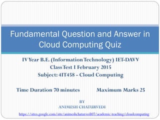 IVYear B.E. (InformationTechnology) IET-DAVV
ClassTest I February 2015
Subject: 4IT458 - Cloud Computing
Time Duration 70 minutes Maximum Marks 25
Fundamental Question and Answer in
Cloud Computing Quiz
https://sites.google.com/site/animeshchaturvedi07/academic-teaching/cloudcomputing
 