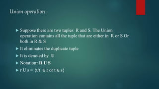 Union operation :
 Suppose there are two tuples R and S. The Union
operation contains all the tuple that are either in R or S Or
both in R & S
 It eliminates the duplicate tuple
 It is denoted by U
 Notation: R U S
 r U s = {t/t ∈ r or t ∈ s}
 
