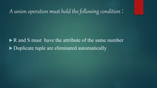 A union operation must hold the following condition :
 R and S must have the attribute of the same number
 Duplicate tuple are eliminated automatically
 