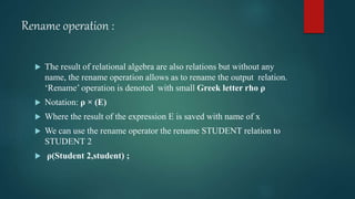 Rename operation :
 The result of relational algebra are also relations but without any
name, the rename operation allows as to rename the output relation.
‘Rename’ operation is denoted with small Greek letter rho ρ
 Notation: ρ × (E)
 Where the result of the expression E is saved with name of x
 We can use the rename operator the rename STUDENT relation to
STUDENT 2
 ρ(Student 2,student) ;
 