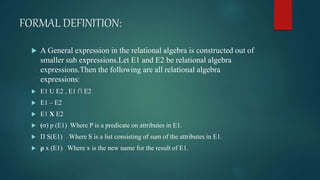 FORMAL DEFINITION:
 A General expression in the relational algebra is constructed out of
smaller sub expressions.Let E1 and E2 be relational algebra
expressions.Then the following are all relational algebra
expressions:
 E1 U E2 , E1 ∩ E2
 E1 – E2
 E1 X E2
 (σ) p (E1) Where P is a predicate on attributes in E1.
 Π S(E1) Where S is a list consisting of sum of the attributes in E1.
 ρ x (E1) Where x is the new name for the result of E1.
 