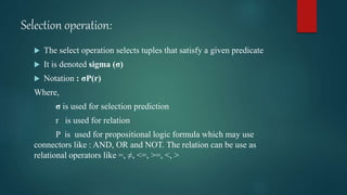 Selection operation:
 The select operation selects tuples that satisfy a given predicate
 It is denoted sigma (σ)
 Notation : σP(r)
Where,
σ is used for selection prediction
r is used for relation
P is used for propositional logic formula which may use
connectors like : AND, OR and NOT. The relation can be use as
relational operators like =, ≠, <=, >=, <, >
 
