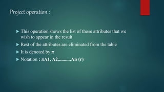 Project operation :
 This operation shows the list of those attributes that we
wish to appear in the result
 Rest of the attributes are eliminated from the table
 It is denoted by π
 Notation : πA1, A2,.........,An (r)
 