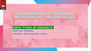FUNDAMENTALS OF RESEARCH
METHODOLOGY PRESENTATION
TOPIC-TYPES OF RESEARCH
MADE BY-TAMNNA
COURSE- MSC ZOOLOGY HONS
 