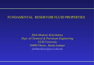 FUNDAMENTAL RESERVOIR FLUID PROPERTIES 
Ekeh Modesty Kelechukwu 
Dept. of Chemical & Petroleum Engineering 
UCSI University 
56000 Cheras , Kuala Lumpur 
ekehmodesty@ucsi.edu.my 
 