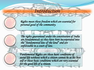 Introduction 
Rights mean those freedom which are essential for 
personal good of the community. 
The rights guaranteed under the constitution of India 
are fundamentals as they have been incorporated into 
the “fundamental law of the land” and are 
enforceable in a court of law. 
Fundamental Rights are those basic conditions of 
social life without which a citizen cannot be at his best 
self or those basic conditions which are very essential 
for the good life of a citizen. 
 
