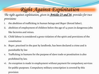 Right Against Exploitation 
The right against exploitation, given in Articles 23 and 24, provides for two 
provisions 
i. the abolition of trafficking in human beings and Begar (forced labor), 
ii. abolition of employment of children below the age of 14 years in dangerous jobs 
like factories and mines. 
iii. Child labour is considered a gross violation of the spirit and provisions of the 
constitution 
iv. Begar, practised in the past by landlords, has been declared a crime and is 
punishable by law 
v. Trafficking in humans for the purpose of slave trade or prostitution is also 
prohibited by law. 
vi. An exception is made in employment without payment for compulsory services 
for public purposes. Compulsory military conscription is covered by this 
provision 
 