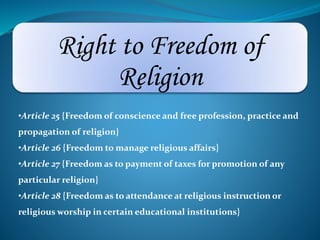 Right to Freedom of 
Religion 
•Article 25 {Freedom of conscience and free profession, practice and 
propagation of religion} 
•Article 26 {Freedom to manage religious affairs} 
•Article 27 {Freedom as to payment of taxes for promotion of any 
particular religion} 
•Article 28 {Freedom as to attendance at religious instruction or 
religious worship in certain educational institutions} 
 