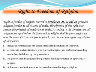 Right to Freedom of Religion 
Right to freedom of religion, covered in Articles 25, 26, 27 and 28, provides 
religious freedom to all citizens of India. The objective of this right is to 
sustain the principle of secularism in India. According to the Constitution, all 
religions are equal before the State and no religion shall be given preference 
over the other. Citizens are free to preach, practice and propagate any religion 
of their choice 
i. Religious communities can set up charitable institutions of their own. 
ii. activities in such institutions which are not religious are performed according 
to the laws laid down by the government 
iii. No person shall be compelled to pay taxes for the promotion of a particular 
religion. 
iv. A State run institution cannot impart education that is pro-religion. 
 