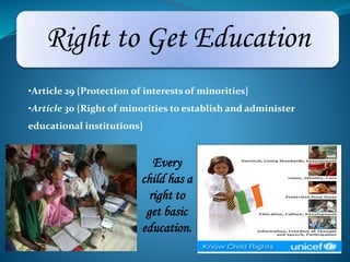 Right to Get Education 
•Article 29 {Protection of interests of minorities} 
•Article 30 {Right of minorities to establish and administer 
educational institutions} 
Every 
child has a 
right to 
get basic 
education. 
 