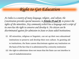 Right to Get Education 
As India is a country of many language, religion , and culture, the 
Constitution provides special measures, in Articles 29 and 30, to protect the 
rights of the minorities. Any community which has a language and a script of 
its own has the right to conserve and develop it. No citizen can be 
discriminated against for admission in State or State aided institutions. 
(i) All minorities, religious or linguistic, can set up their own educational 
institutions to preserve and develop their own culture. In granting aid 
to institutions, the State cannot discriminate against any institution on 
the basis of the fact that it is administered by a minority institution 
(ii) the right to administer does not mean that the State can not interfere in 
case of maladministration 
 