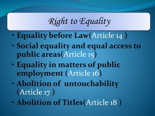 Right to Equality 
• Equality before Law(Article 14 ) 
• Social equality and equal access to 
public areas(Article 15) 
• Equality in matters of public 
employment (Article 16) 
• Abolition of untouchability 
(Article 17 ) 
• Abolition of Titles(Article 18 ) 
 