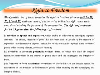 Right to Freedom 
The Constitution of India contains the right to freedom, given in articles 19, 
20, 21 and 22, with the view of guaranteeing individual rights that were 
considered vital by the framers of the constitution. The right to freedom in 
Article 19 guarantees the following six freedoms 
(i) Freedom of Speech and expression, which enable an individual to participate in public 
activities. The phrase, "freedom of press" has not been used in Article 19, but freedom of 
expression includes freedom of press. Reasonable restrictions can be imposed in the interest of 
public order, security of State, decency or morality. 
(ii) Freedom to assemble peacefully without arms, on which the State can impose 
reasonable restrictions in the interest of public order and the sovereignty and integrity of 
India. 
(iii) Freedom to form associations or unions on which the State can impose reasonable 
restrictions on this freedom in the interest of public order, morality and the sovereignty and 
integrity of India. 
 