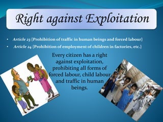 Right against Exploitation 
• Article 23 {Prohibition of traffic in human beings and forced labour} 
• Article 24 {Prohibition of employment of children in factories, etc.} 
Every citizen has a right 
against exploitation, 
prohibiting all forms of 
forced labour, child labour 
and traffic in human 
beings. 
 