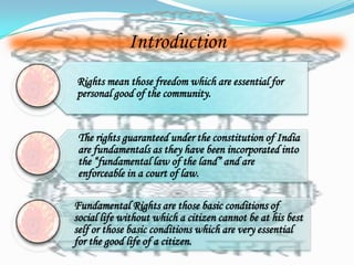 Introduction
Rights mean those freedom which are essential for
personal good of the community.


 The rights guaranteed under the constitution of India
 are fundamentals as they have been incorporated into
 the “fundamental law of the land” and are
 enforceable in a court of law.

Fundamental Rights are those basic conditions of
social life without which a citizen cannot be at his best
self or those basic conditions which are very essential
for the good life of a citizen.
 