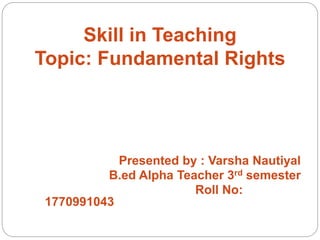 Skill in Teaching
Topic: Fundamental Rights
Presented by : Varsha Nautiyal
B.ed Alpha Teacher 3rd semester
Roll No:
1770991043
 