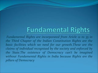Fundamental Rights are incorporated from Aricle 12 to 35 in
the Third Chapter of the Indian Constitution Rights are the
basic facilities which we need for our growth.These are the
claims of individual recognised by the society and enforced by
the State.The existence of Democracy can’t be imagined
without Fundamental Rights in India because Rights are the
pillars of Democracy
 