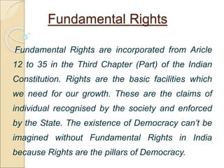 Fundamental Rights
Fundamental Rights are incorporated from Aricle
12 to 35 in the Third Chapter (Part) of the Indian
Constitution. Rights are the basic facilities which
we need for our growth. These are the claims of
individual recognised by the society and enforced
by the State. The existence of Democracy can’t be
imagined without Fundamental Rights in India
because Rights are the pillars of Democracy.
 