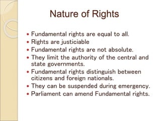 Nature of Rights
 Fundamental rights are equal to all.
 Rights are justiciable
 Fundamental rights are not absolute.
 They limit the authority of the central and
state governments.
 Fundamental rights distinguish between
citizens and foreign nationals.
 They can be suspended during emergency.
 Parliament can amend Fundamental rights.
 