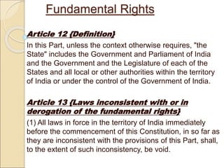 Fundamental Rights
Article 12 {Definition}
In this Part, unless the context otherwise requires, "the
State" includes the Government and Parliament of India
and the Government and the Legislature of each of the
States and all local or other authorities within the territory
of India or under the control of the Government of India.
Article 13 {Laws inconsistent with or in
derogation of the fundamental rights}
(1) All laws in force in the territory of India immediately
before the commencement of this Constitution, in so far as
they are inconsistent with the provisions of this Part, shall,
to the extent of such inconsistency, be void.
 