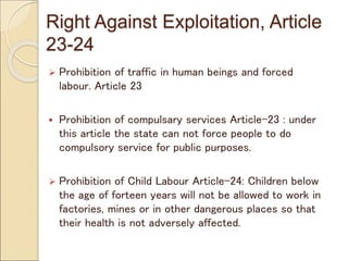 Right Against Exploitation, Article
23-24
 Prohibition of traffic in human beings and forced
labour. Article 23
 Prohibition of compulsary services Article-23 : under
this article the state can not force people to do
compulsory service for public purposes.
 Prohibition of Child Labour Article-24: Children below
the age of forteen years will not be allowed to work in
factories, mines or in other dangerous places so that
their health is not adversely affected.
 