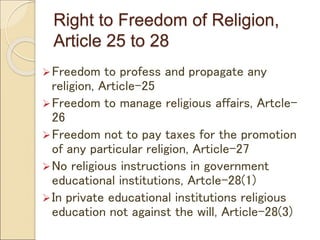 Right to Freedom of Religion,
Article 25 to 28
Freedom to profess and propagate any
religion, Article-25
Freedom to manage religious affairs, Artcle-
26
Freedom not to pay taxes for the promotion
of any particular religion, Article-27
No religious instructions in government
educational institutions, Artcle-28(1)
In private educational institutions religious
education not against the will, Article-28(3)
 