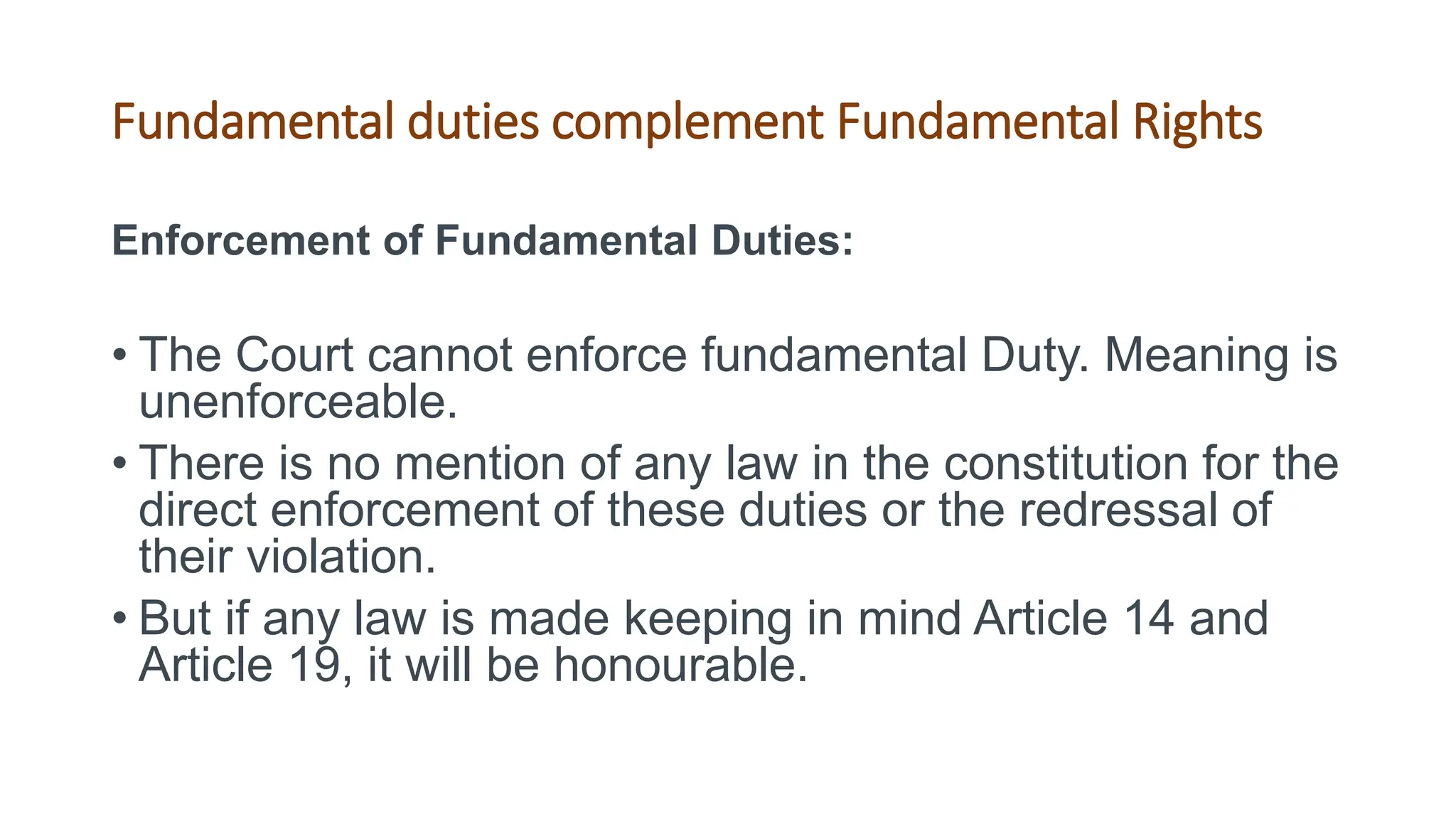 Fundamental duties complement Fundamental Rights
Enforcement of Fundamental Duties:
• The Court cannot enforce fundamental Duty. Meaning is
unenforceable.
• There is no mention of any law in the constitution for the
direct enforcement of these duties or the redressal of
their violation.
• But if any law is made keeping in mind Article 14 and
Article 19, it will be honourable.
 