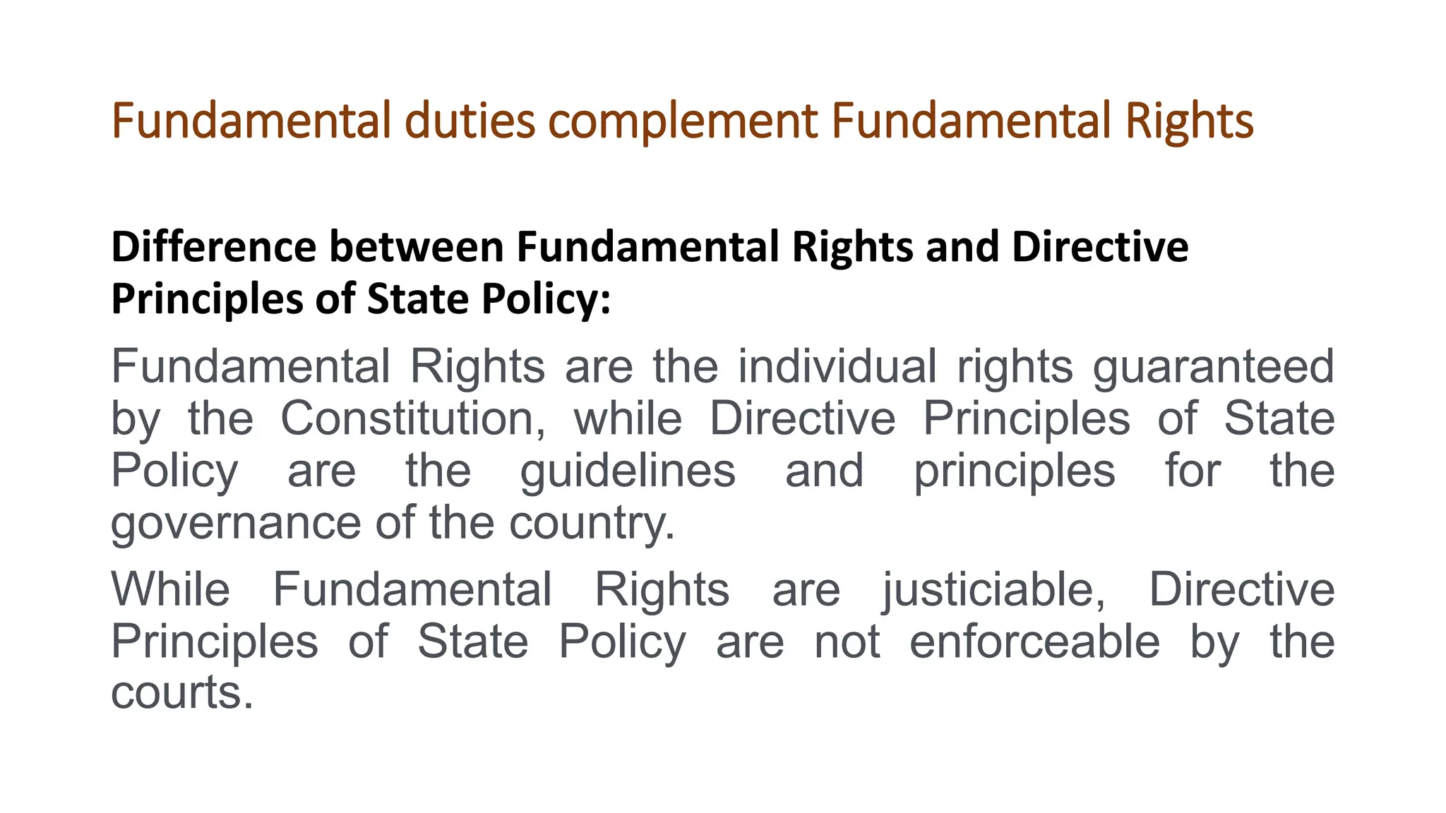 Fundamental duties complement Fundamental Rights
Difference between Fundamental Rights and Directive
Principles of State Policy:
Fundamental Rights are the individual rights guaranteed
by the Constitution, while Directive Principles of State
Policy are the guidelines and principles for the
governance of the country.
While Fundamental Rights are justiciable, Directive
Principles of State Policy are not enforceable by the
courts.
 