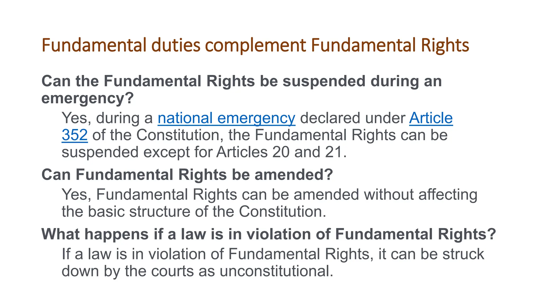 Fundamental duties complement Fundamental Rights
Can the Fundamental Rights be suspended during an
emergency?
Yes, during a national emergency declared under Article
352 of the Constitution, the Fundamental Rights can be
suspended except for Articles 20 and 21.
Can Fundamental Rights be amended?
Yes, Fundamental Rights can be amended without affecting
the basic structure of the Constitution.
What happens if a law is in violation of Fundamental Rights?
If a law is in violation of Fundamental Rights, it can be struck
down by the courts as unconstitutional.
 