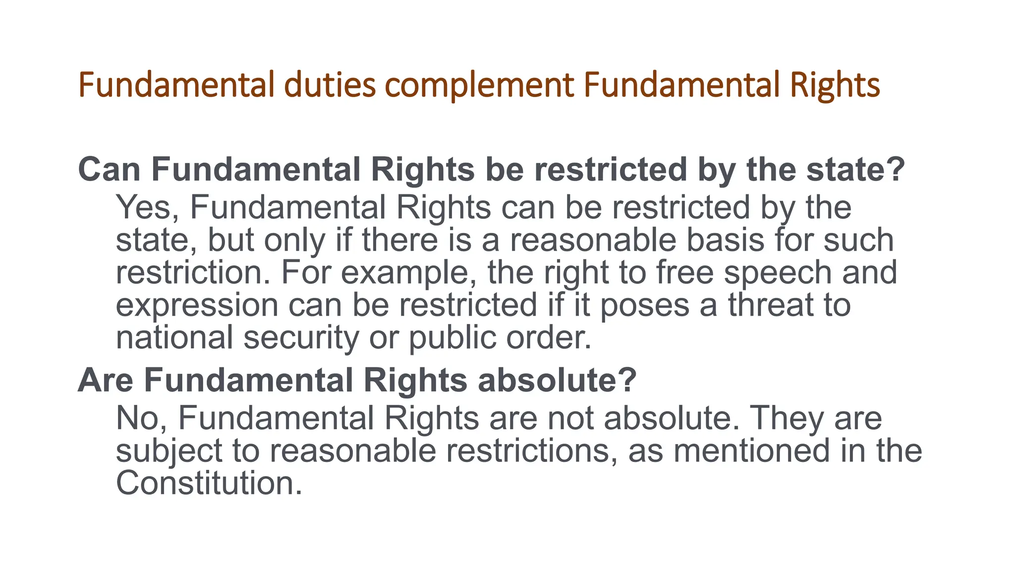 Fundamental duties complement Fundamental Rights
Can Fundamental Rights be restricted by the state?
Yes, Fundamental Rights can be restricted by the
state, but only if there is a reasonable basis for such
restriction. For example, the right to free speech and
expression can be restricted if it poses a threat to
national security or public order.
Are Fundamental Rights absolute?
No, Fundamental Rights are not absolute. They are
subject to reasonable restrictions, as mentioned in the
Constitution.
 