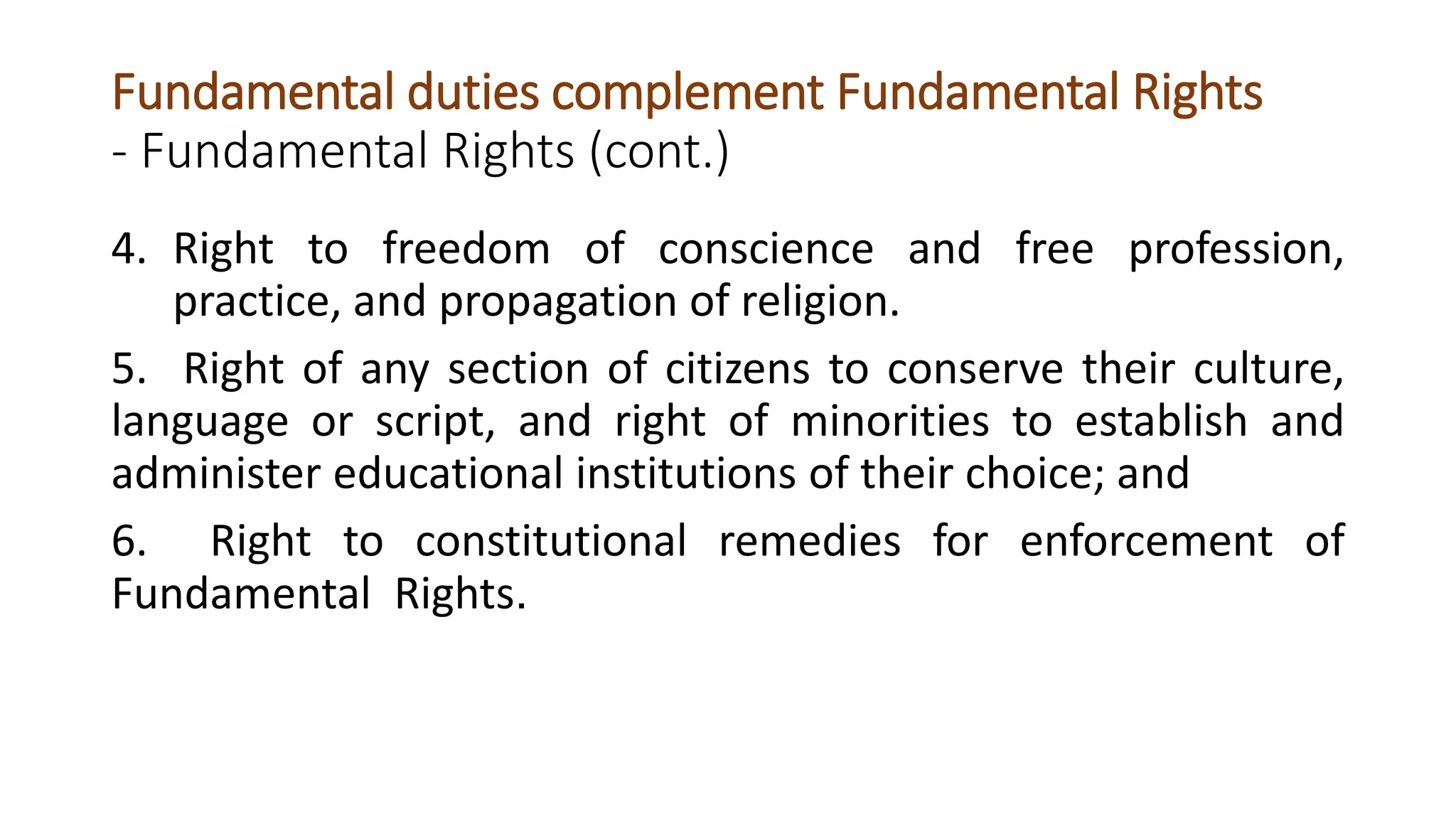 Fundamental duties complement Fundamental Rights
- Fundamental Rights (cont.)
4. Right to freedom of conscience and free profession,
practice, and propagation of religion.
5. Right of any section of citizens to conserve their culture,
language or script, and right of minorities to establish and
administer educational institutions of their choice; and
6. Right to constitutional remedies for enforcement of
Fundamental Rights.
 