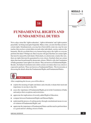 MODULE - 3
Democracy at Work
25
Fundamental Rights and Fundamental Duties
SOCIAL SCIENCE
Notes
16
FUNDAMENTAL RIGHTS AND
FUNDAMENTALDUTIES
Now-a-days,termslike‘righttoeducation’,‘righttoinformation’and‘righttoprotest
peacefully’are being used quite frequently. Many a time, you also feel that you have
certain rights. Simultaneously, you may have been told by some one, may be your
teacher, that you have certain duties towards other individuals, society, nation or the
humanity. But do you think that every human being enjoys the rights or everyone
performstheduties?Perhapsnot.Buteveryonewillagreethattherearecertainrights
that must be enjoyed by individuals. Particularly, in a democratic country like ours,
there are rights that must be guaranteed to every citizen. Similarly there are certain
dutiesthatmustbeperformedbydemocraticcitizens.Whichiswhy,theConstitution
ofIndiaguaranteessomerightstoitscitizens.TheyareknownasFundamentalRights.
Besides, the Indian Constitution also enlists certain core duties that every citizen is
expected to perform. These are known as Fundamental Duties. This lesson aims at
discussing the details about the Fundamental Rights and Fundamental Duties.
OBJECTIVES
After completing this lesson, you will be able to:
explain the meaning of rights and duties and critically evaluate their need and
importance in our day to day life;
assess the importance of Fundamental Rights given in the Constitution of India
and analyse their exceptions and restrictions;
appreciate the implications of recently added Right to Education;
compare between Fundamental Rights and Human Rights;
understand the process of seeking justice through constitutional means in case
of violation of Fundamental Rights; and
appreciate the importance of Fundamental Duties and the need to perform them
as a good and law-abiding citizen of India.
 