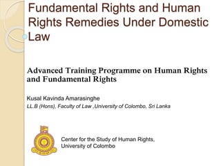 Fundamental Rights and Human
Rights Remedies Under Domestic
Law
Advanced Training Programme on Human Rights
and Fundamental Rights
Kusal Kavinda Amarasinghe
LL.B (Hons), Faculty of Law ,University of Colombo, Sri Lanka
Center for the Study of Human Rights,
University of Colombo
 