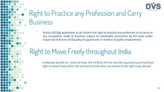Right to Practice any Profession and Carry
Business
▪ Article 19(1)(g) guarantees to all citizens the right to practice any profession or to carry on
any occupation, trade or business subject to reasonable restrictions by the state under
Clause (6) of Article 16 (Equality of opportunity in matters of public employment).
11
Right to Move Freely throughout India
In Maneka Gandhi Vs. Union of lndia, AIR 1978 SC 597 the Hon’ble Supreme Court held that
right to move freely within the territory of India does not extend to the right to go abroad.
 