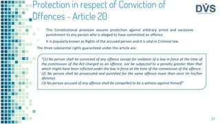 Protection in respect of Conviction of
Offences - Article 20
▪ This Constitutional provision assures protection against arbitrary arrest and excessive
punishment to any person who is alleged to have committed an offence.
▪ It is popularly known as Rights of the accused person and it is vital in Criminal law.
The three substantial rights guaranteed under this article are :
13
“(1) No person shall be convicted of any offence except for violation of a law in force at the time of
the commission of the Act charged as an offence, nor be subjected to a penalty greater than that
which might have been inflicted under the law in force at the time of the commission of the offence.
(2) No person shall be prosecuted and punished for the same offence more than once (in his/her
lifetime).
(3) No person accused of any offence shall be compelled to be a witness against himself”.
 