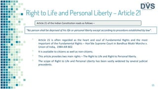 Right to Life and Personal Liberty – Article 21
▪ Article 21 is often regarded as the heart and soul of Fundamental Rights and the most
important of the Fundamental Rights – Hon’ble Supreme Court in Bandhua Mukti Morcha v.
Union of India, 1984 AIR 802.
▪ It is available to citizens as well as non-citizens.
▪ This article provides two main rights – The Right to Life and Right to Personal liberty.
▪ The scope of Right to Life and Personal Liberty has been vastly widened by several judicial
precedents.
15
Article 21 of the Indian Constitution reads as follows –
“No person shall be deprived of his life or personal liberty except according to procedure established by law”.
 