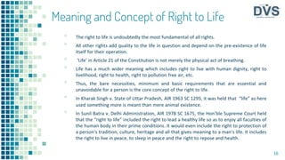 Meaning and Concept of Right to Life
▪ The right to life is undoubtedly the most fundamental of all rights.
▪ All other rights add quality to the life in question and depend on the pre-existence of life
itself for their operation.
▪ ‘Life’ in Article 21 of the Constitution is not merely the physical act of breathing.
▪ Life has a much wider meaning which includes right to live with human dignity, right to
livelihood, right to health, right to pollution free air, etc.
▪ Thus, the bare necessities, minimum and basic requirements that are essential and
unavoidable for a person is the core concept of the right to life.
▪ In Kharak Singh v. State of Uttar Pradesh, AIR 1963 SC 1295, it was held that “life” as here
used something more is meant than mere animal existence.
▪ In Sunil Batra v. Delhi Administration, AIR 1978 SC 1675, the Hon’ble Supreme Court held
that the “right to life” included the right to lead a healthy life so as to enjoy all faculties of
the human body in their prime conditions. It would even include the right to protection of
a person’s tradition, culture, heritage and all that gives meaning to a man’s life. It includes
the right to live in peace, to sleep in peace and the right to repose and health.
16
 