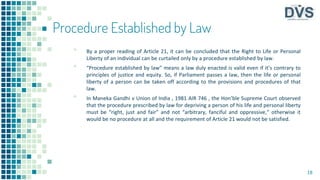 Procedure Established by Law
▪ By a proper reading of Article 21, it can be concluded that the Right to Life or Personal
Liberty of an individual can be curtailed only by a procedure established by law.
▪ “Procedure established by law” means a law duly enacted is valid even if it’s contrary to
principles of justice and equity. So, if Parliament passes a law, then the life or personal
liberty of a person can be taken off according to the provisions and procedures of that
law.
▪ In Maneka Gandhi v Union of India , 1981 AIR 746 , the Hon’ble Supreme Court observed
that the procedure prescribed by law for depriving a person of his life and personal liberty
must be “right, just and fair” and not “arbitrary, fanciful and oppressive,” otherwise it
would be no procedure at all and the requirement of Article 21 would not be satisfied.
18
 
