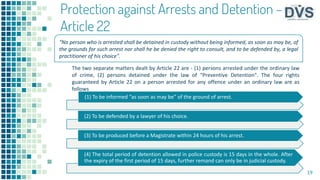 Protection against Arrests and Detention –
Article 22
The two separate matters dealt by Article 22 are - (1) persons arrested under the ordinary law
of crime, (2) persons detained under the law of “Preventive Detention". The four rights
guaranteed by Article 22 on a person arrested for any offence under an ordinary law are as
follows
19
(1) To be informed “as soon as may be” of the ground of arrest.
(2) To be defended by a lawyer of his choice.
(3) To be produced before a Magistrate within 24 hours of his arrest.
(4) The total period of detention allowed in police custody is 15 days in the whole. After
the expiry of the first period of 15 days, further remand can only be in judicial custody.
“No person who is arrested shall be detained in custody without being informed, as soon as may be, of
the grounds for such arrest nor shall he be denied the right to consult, and to be defended by, a legal
practitioner of his choice”.
 